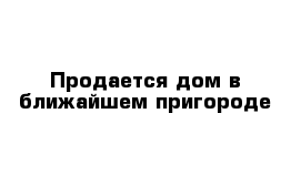 Продается дом в ближайшем пригороде